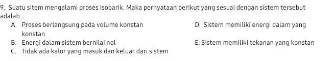 Suatu sitem mengalami proses isobarik. Maka pernyataan berikut yang sesuai dengan sistem tersebut
adalah...
A. Proses berlangsung pada volume konstan D. Sistem memiliki energi dalam yang
konstan
B. Energi dalam sistem bernilai nol E. Sistem memiliki tekanan yang konstan
C. Tidak ada kalor yang masuk dan keluar dari sistem