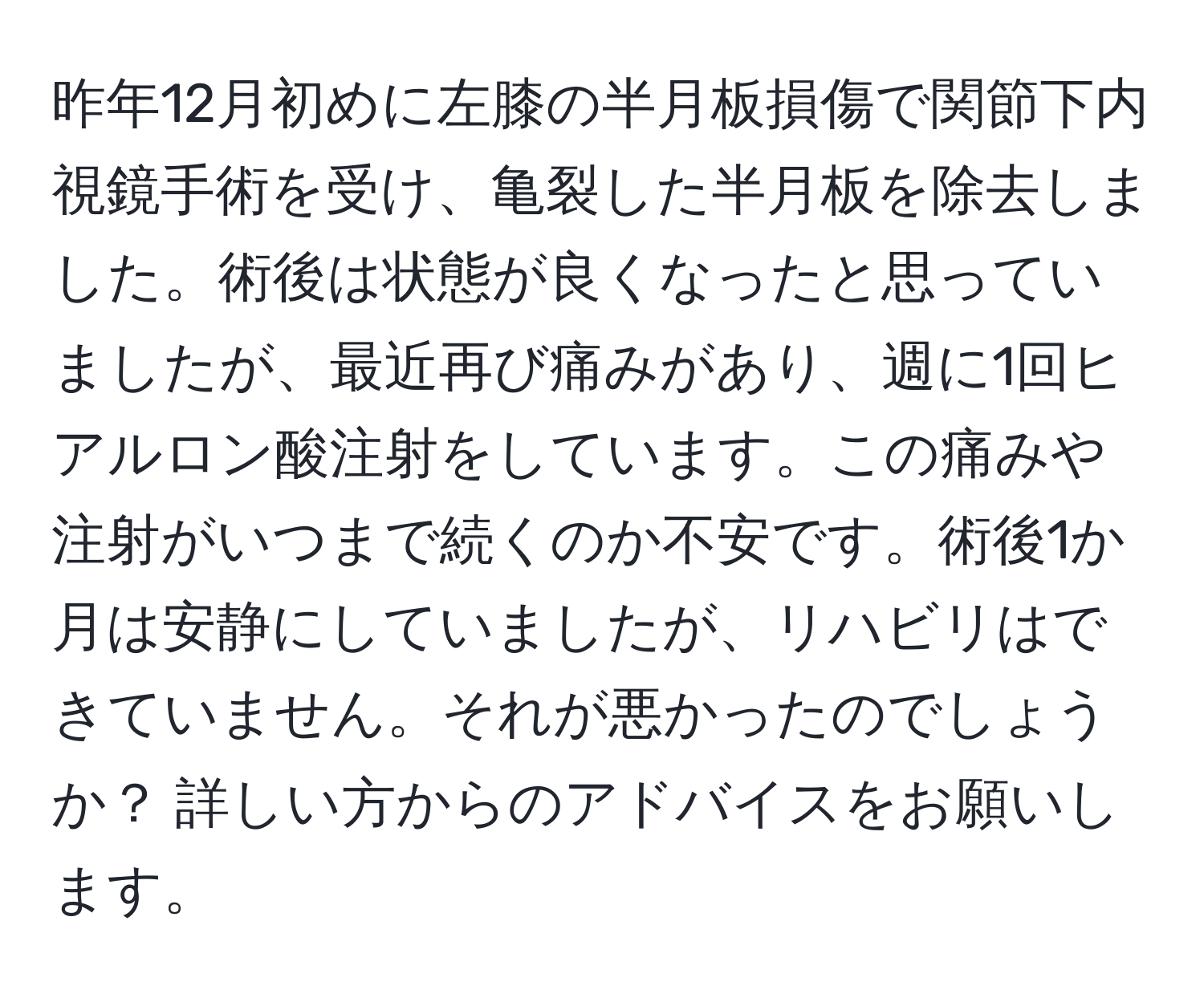 昨年12月初めに左膝の半月板損傷で関節下内視鏡手術を受け、亀裂した半月板を除去しました。術後は状態が良くなったと思っていましたが、最近再び痛みがあり、週に1回ヒアルロン酸注射をしています。この痛みや注射がいつまで続くのか不安です。術後1か月は安静にしていましたが、リハビリはできていません。それが悪かったのでしょうか？ 詳しい方からのアドバイスをお願いします。