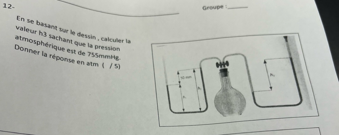 12- Groupe :_ 
En se basant sur le dessin , calculer la 
valeur h3 sachant que la pression 
atmosphérique est de 755mmHg. 
Donner la réponse en atm ( / 5)