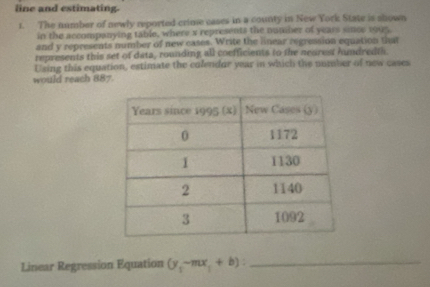 line and estimating. 
1. The number of newly reported crime cases in a county in New York State is shown 
in the accompanying table, where x represents the number of years since 1905. 
and y represents number of new cases. Write the linear regression equation that 
represents this set of data, rounding all coefficients to the neured hndredth 
Using this equation, estimate the colendur year in which the number of new cases 
would reach 887. 
Linear Regression Equation (y,-mx_1+b) : _