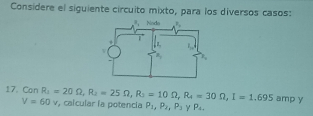 Considere el siguiente circuito mixto, para los diversos casos:
17. Con R_1=20Omega ,R_2=25Omega ,R_3=10Omega ,R_4=30Omega ,I=1.695ampY , calcular la potencia P_1,P_2,P_3 y P_4.
V=60v