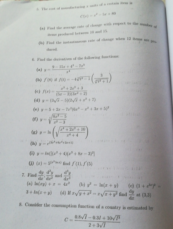 The cost of manufacturing x units of a certain item is
C(x)=x^2-5x+80
(a) Find the average rate of change with respect to the number of
items produced between 10 and 15.
(b) Find the instantaneous rate of change when 12 items are pro
duced.
6. Find the derivatives of the following functions:
(a) y= (9-15x+4^3-7x^5)/x^4 
(b) f'(8) if f(t)=-4sqrt[5](t^3-1)( 3/sqrt[4](t^2+1) )
(c) f(x)= (x^3+2x^2+3)/(5x-2)(3x^2+2) 
(d) y=(3sqrt(x)-5)(2sqrt(x)+x^3+7)
(e) y=5+2x-7x^2(6x^3-x^2+3x+5)^2
(f) y=sqrt[5](frac 8x^2-5)x^2-3
(g) y=ln (sqrt(frac x^4+2x^2+10)x^4+4)
(h) y=e^((3x^3)+9x^2+2x+1)
(i) y=ln ([(x^2+4)(x^3+8x-3)^2]
(j) (x)=5^((x^2)ln x) find f'(1),f'(5)
7. Find  dy/dx , d^2y/dx^2  and  d^3y/dx^3 
(a) ln (xy)+x=4x^2 (b) y^2=ln (x+y) (c) (1+e^(3x))^2=
3+ln (x+y) (d) If xsqrt(y+x^2)=xsqrt(x+y^2) find  dy/dx  at (3,3)
8. Consider the consumption function of a country is estimated by
C= (0.8sqrt(I)-0.3I+10sqrt(I^3))/2+3sqrt(I) 