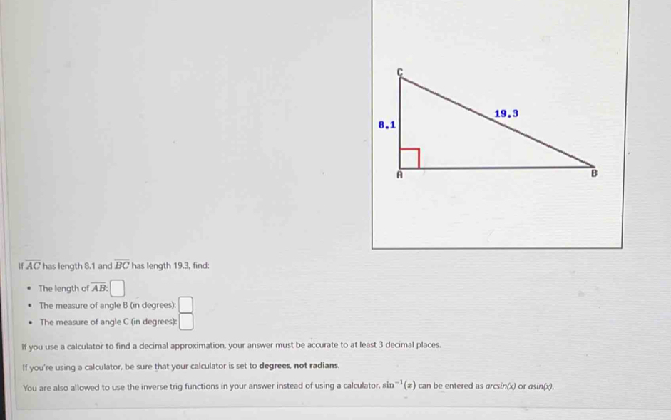 1 overline AC has length 8.1 and overline BC has length 19.3, find: 
The length of overline AB: □
The measure of angle B (in degrees): □
The measure of angle C (in degrees): □
If you use a calculator to find a decimal approximation, your answer must be accurate to at least 3 decimal places. 
If you're using a calculator, be sure that your calculator is set to degrees, not radians. 
You are also allowed to use the inverse trig functions in your answer instead of using a calculator, sin^(-1)(x) can be entered as arcsin(x) or asin(x).