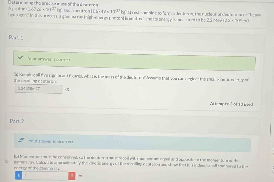 Determining the precise mass of the deuteron 
A proton (1.6726* 10^(-27)kg) and a neutron (1.6749* 10^(-27)kg) at rest combine to form a deuteron, the nucleus of deuterium or "heavy 
hydrogen." In this process, a gamma ray (high-energy photon) is emitted, and its energy is measured to be 2.2 MeV (2.2* 10^6eV). 
Part 1 
Your answer is correct. 
(a) Keeping all five signifcant figures, what is the mass of the deuteron? Assume that you can neglect the small kinetic energy of 
the recoiling deuteron.
3.34358e-27 kg
Attempts: 3 of 10 used 
Part 2 
Your answer is incorrect. 
(b) Momentum must be conserved, so the deuteron must recoil with momentum equal and opposite to the momentum of the 
gamma ray. Calculate approximately the kinetic energy of the recoiling deuteron and show that it is indeed small compared to the 
energy of the gamma ray. 
i 
1 eV