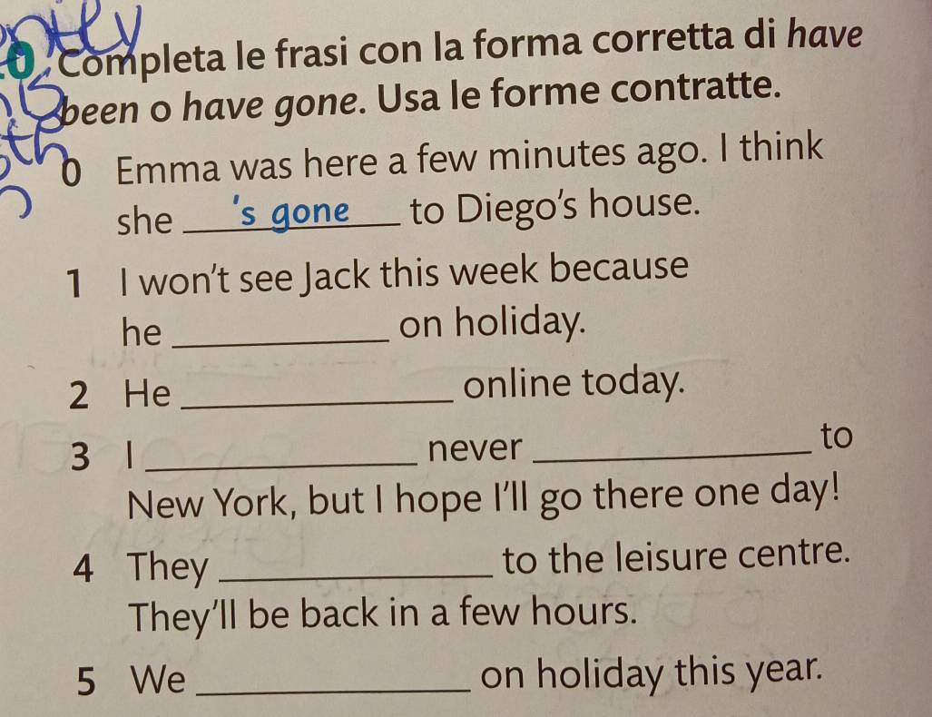 Completa le frasi con la forma corretta di have 
been o have gone. Usa le forme contratte. 
0 Emma was here a few minutes ago. I think 
she _'s gone_ to Diego's house. 
1 I won't see Jack this week because 
he _on holiday. 
2 He _online today. 
3 1 _never_ 
to 
New York, but I hope I'll go there one day! 
4 They _to the leisure centre. 
They'll be back in a few hours. 
5 We _on holiday this year.