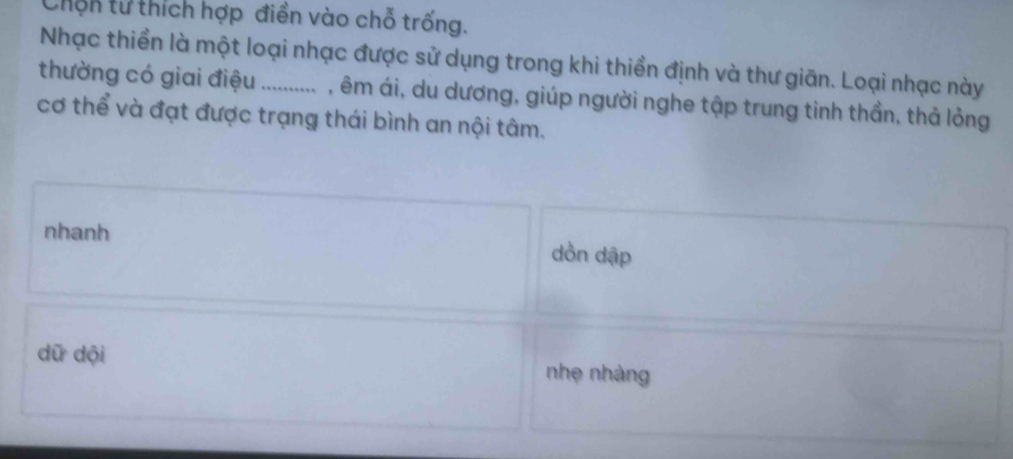 Chến tử thích hợp điền vào chỗ trống.
Nhạc thiền là một loại nhạc được sử dụng trong khi thiền định và thư giãn. Loại nhạc này
thường có giai điệu _, êm ái, du dương, giúp người nghe tập trung tinh thần, thả lỏng
cơ thể và đạt được trạng thái bình an nội tâm.
nhanh dồn dập
dữ dội nhẹ nhàng