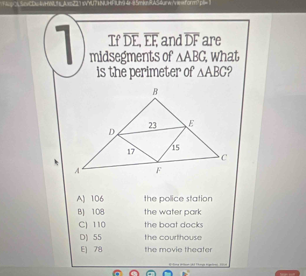 1F4JpQLScvCDu4vHWLfs_AxoZ21sVYU7kNUHFIUh94r-85mkn RAS4urw/viewform?pl=1
1 If overline DE, overline EF, and overline DF are
midsegments of △ ABG, . what
is the perimeter of △ ABG 9
A) 106 the police station
B) 108 the water park
C) 110 the boat docks
D) 55 the courthouse
E) 78 the movie theater
© Gina Willson (All Things Algebra), 2014
Sn eut