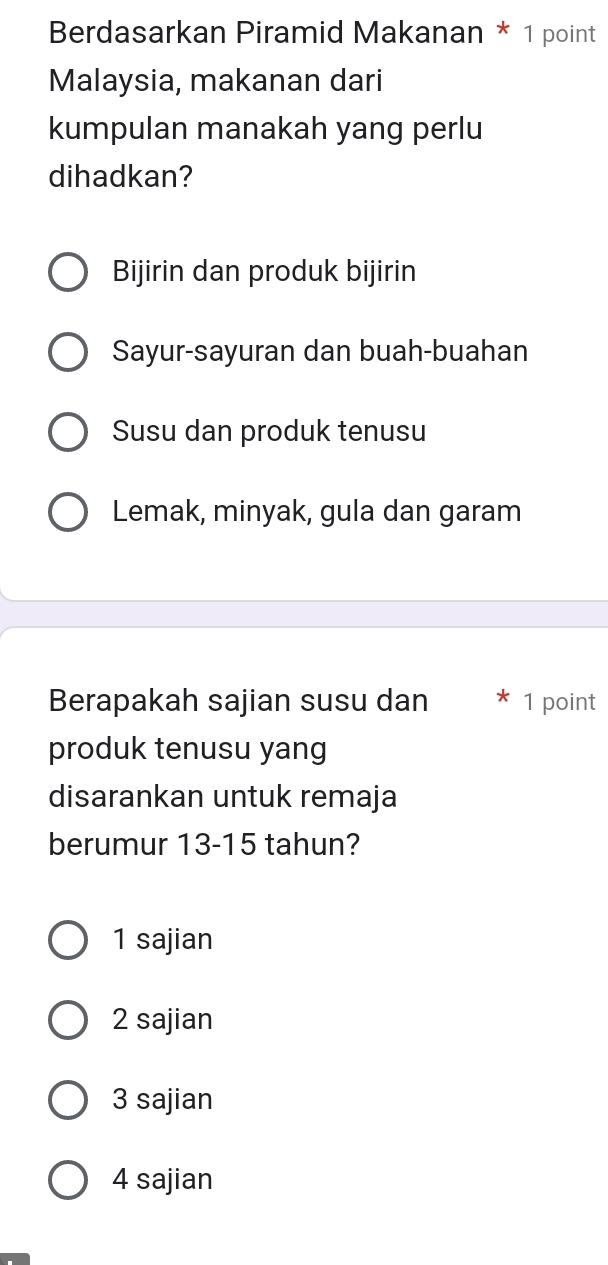 Berdasarkan Piramid Makanan * 1 point
Malaysia, makanan dari
kumpulan manakah yang perlu
dihadkan?
Bijirin dan produk bijirin
Sayur-sayuran dan buah-buahan
Susu dan produk tenusu
Lemak, minyak, gula dan garam
Berapakah sajian susu dan 1 point
produk tenusu yang
disarankan untuk remaja
berumur 13-15 tahun?
1 sajian
2 sajian
3 sajian
4 sajian