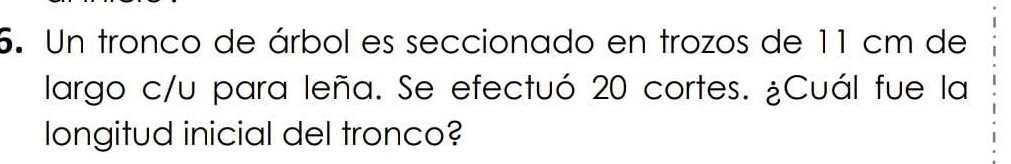 Un tronco de árbol es seccionado en trozos de 11 cm de 
largo c/u para leña. Se efectuó 20 cortes. ¿Cuál fue la 
longitud inicial del tronco?