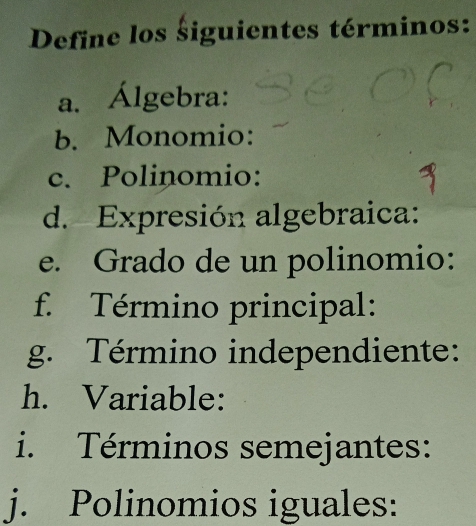 Define los siguientes términos: 
a. Álgebra: 
b. Monomio: 
c. Polinomio: 
d. Expresión algebraica: 
e. Grado de un polinomio: 
f. Término principal: 
g. Término independiente: 
h. Variable: 
i. Términos semejantes: 
j. Polinomios iguales: