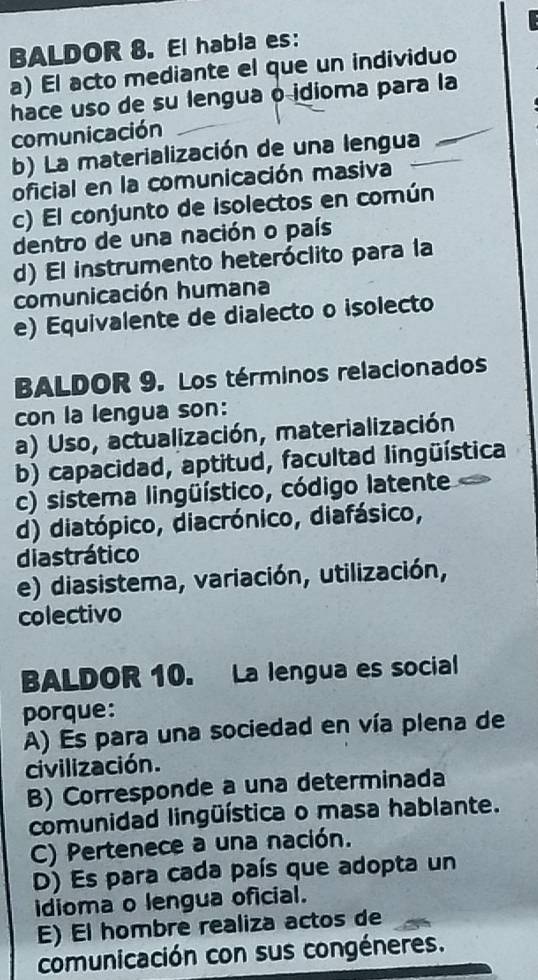 BALDOR 8. El habia es:
a) El acto mediante el que un individuo
hace uso de su lengua o idioma para la
comunicación
b) La materialización de una lengua_
_
oficial en la comunicación masiva
c) El conjunto de isolectos en común
dentro de una nación o país
d) El instrumento heteróclito para la
comunicación humana
e) Equivalente de dialecto o isolecto
BALDOR 9. Los términos relacionados
con la lengua son:
a) Uso, actualización, materialización
b) capacidad, aptitud, facultad lingüística
c) sistema lingüístico, código latente
d) diatópico, diacrónico, diafásico,
diastrático
e) diasistema, variación, utilización,
colectivo
BALDOR 10. La lengua es social
porque:
A) Es para una sociedad en vía plena de
civilización.
B) Corresponde a una determinada
comunidad lingüística o masa hablante.
C) Pertenece a una nación.
D) Es para cada país que adopta un
idioma o lengua oficial.
E) El hombre realiza actos de
comunicación con sus congéneres.