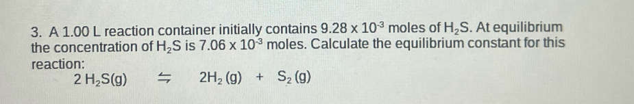 A 1.00 L reaction container initially contains 9.28* 10^(-3) r mo es of H_2S. At equilibrium 
the concentration of H_2S is 7.06* 10^(-3) moles. Calculate the equilibrium constant for this 
reaction:
2H_2S(g)=2H_2(g)+S_2(g)