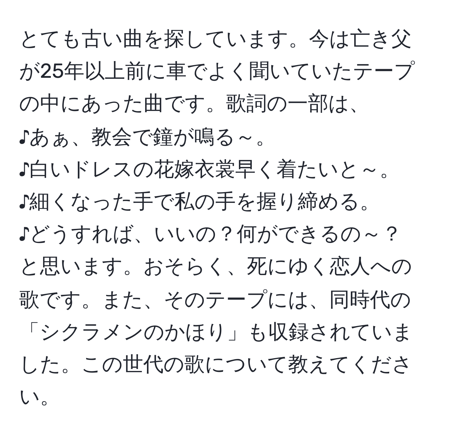 とても古い曲を探しています。今は亡き父が25年以上前に車でよく聞いていたテープの中にあった曲です。歌詞の一部は、  
♪あぁ、教会で鐘が鳴る～。  
♪白いドレスの花嫁衣裳早く着たいと～。  
♪細くなった手で私の手を握り締める。  
♪どうすれば、いいの？何ができるの～？  
と思います。おそらく、死にゆく恋人への歌です。また、そのテープには、同時代の「シクラメンのかほり」も収録されていました。この世代の歌について教えてください。