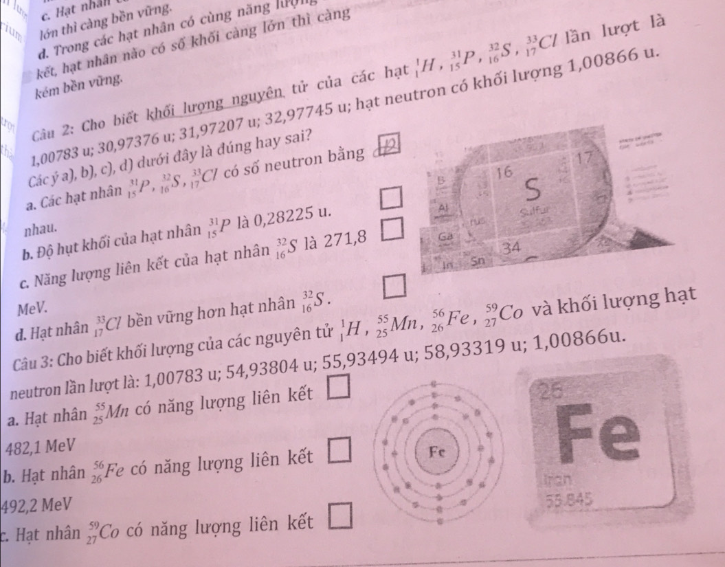c. Hạt nhân
jum lớn thì càng bền vững.
d. Trong các hạt nhân có cùng năng lưện
kết, hạt nhân nào có số khối càng lớn thì càng
Câu 2: Cho biết khối lượng nguyên tử của các hạt _1^(1H,_(15)^(31)P,_(16)^(32)S,_(17)^(33)Cl / lần lượt là
kém bền vũng.
that
1,00783 u; 30,97376 u; 31,97207 u; 32,97745 u; hạt neutron có khối lượng 1,00866 u
17
Các ý a), b), c), d) dưới đây là đúng hay sai?
B 16
a. Các hạt nhân _(15)^(31)P,_(16)^(32)S,_(17)^(33)Cl có số neutron bằng
S
Sulfur
nhau.
b. Độ hụt khối của hạt nhân _(15)^(31)P là 0,28225 u.
Al
rus
34
c. Năng lượng liên kết của hạt nhân _(16)^(32)S là 271,8 Ga
In Sn
MeV.
d. Hạt nhân _(17)^(33)Cl bền vững hơn hạt nhân _(16)^(32)S.
Cu 3: Cho biết khối lượng của các nguyên tử _1^1H,_(25)^(55)Mn,_(26)^(56)Fe,_(27)^(59)Co 6 và khối lượng hạt
neutron lần lượt là: 1,00783 u; 54,9 38 304 u; 55,93494 u; 58,93319 u; 1 1,00866u.
a. Hạt nhân _(25)^(55)Mn có năng lượng liên kết □
26
482,1 MeV
b. Hạt nhân beginarray)r 56 26endarray Fe có năng lượng liên kết □
Fe
Iran
492,2 MeV
c. Hạt nhân _(27)^(59)Co có năng lượng liên kết □
55.845