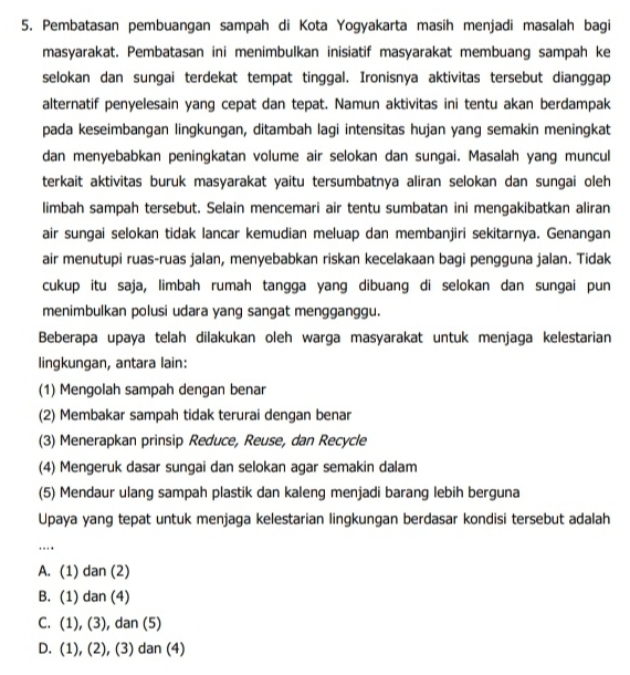 Pembatasan pembuangan sampah di Kota Yogyakarta masih menjadi masalah bagi
masyarakat. Pembatasan ini menimbulkan inisiatif masyarakat membuang sampah ke
selokan dan sungai terdekat tempat tinggal. Ironisnya aktivitas tersebut dianggap
alternatif penyelesain yang cepat dan tepat. Namun aktivitas ini tentu akan berdampak
pada keseimbangan lingkungan, ditambah lagi intensitas hujan yang semakin meningkat
dan menyebabkan peningkatan volume air selokan dan sungai. Masalah yang muncul
terkait aktivitas buruk masyarakat yaitu tersumbatnya aliran selokan dan sungai oleh
limbah sampah tersebut. Selain mencemari air tentu sumbatan ini mengakibatkan aliran
air sungai selokan tidak lancar kemudian meluap dan membanjiri sekitarnya. Genangan
air menutupi ruas-ruas jalan, menyebabkan riskan kecelakaan bagi pengguna jalan. Tidak
cukup itu saja, limbah rumah tangga yang dibuang di selokan dan sungai pun
menimbulkan polusi udara yang sangat mengganggu.
Beberapa upaya telah dilakukan oleh warga masyarakat untuk menjaga kelestarian
lingkungan, antara lain:
(1) Mengolah sampah dengan benar
(2) Membakar sampah tidak terurai dengan benar
(3) Menerapkan prinsip Reduce, Reuse, dan Recycle
(4) Mengeruk dasar sungai dan selokan agar semakin dalam
(5) Mendaur ulang sampah plastik dan kaleng menjadi barang lebih berguna
Upaya yang tepat untuk menjaga kelestarian lingkungan berdasar kondisi tersebut adalah
…..
A. (1) dan (2)
B. (1) dan (4)
C. (1), (3), dan (5)
D. (1), (2), (3) dan (4)