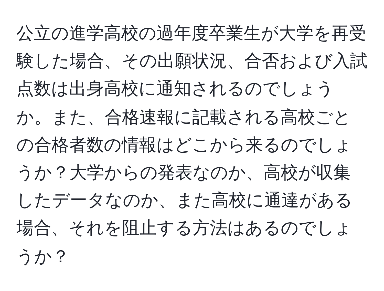 公立の進学高校の過年度卒業生が大学を再受験した場合、その出願状況、合否および入試点数は出身高校に通知されるのでしょうか。また、合格速報に記載される高校ごとの合格者数の情報はどこから来るのでしょうか？大学からの発表なのか、高校が収集したデータなのか、また高校に通達がある場合、それを阻止する方法はあるのでしょうか？