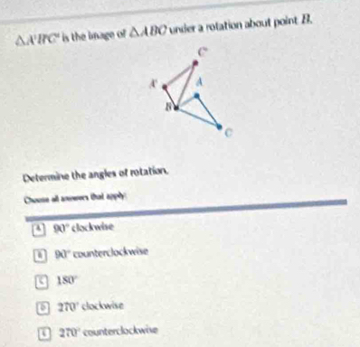 △ A'BC' is the image of △ ABC under a rotation about point B.
Determine the angles of rotation.
Chouse all anwers that apply:
a 90° clockwise
a 90° counterclockwise
180°
a 270° clockwise
270° counterclockwise