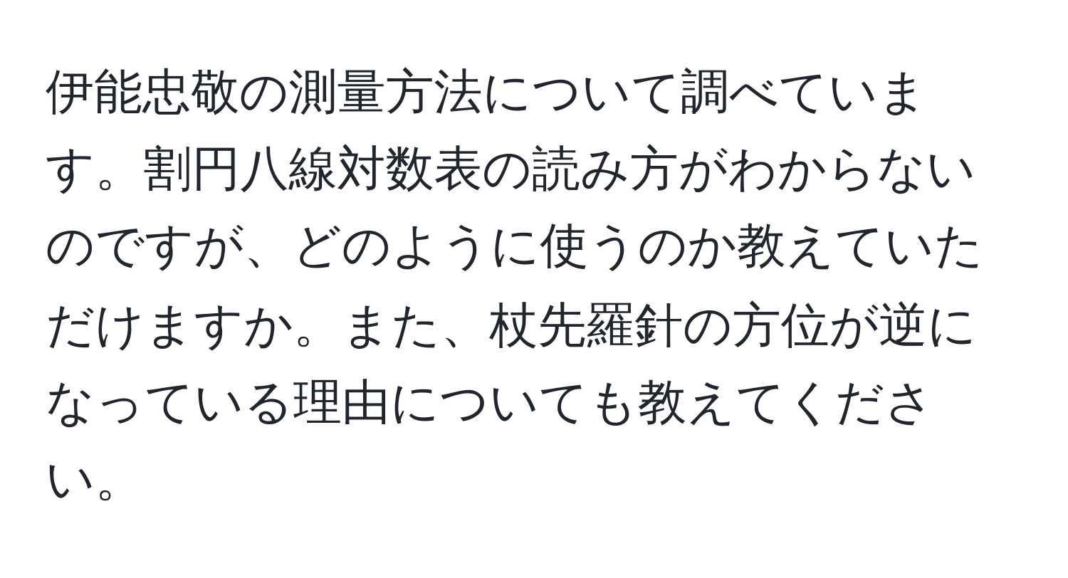 伊能忠敬の測量方法について調べています。割円八線対数表の読み方がわからないのですが、どのように使うのか教えていただけますか。また、杖先羅針の方位が逆になっている理由についても教えてください。