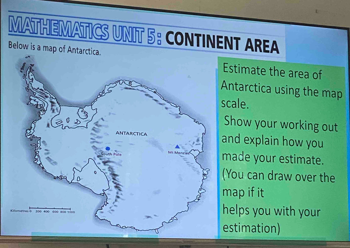 MATHEMATICS UNIT 5: CONTINENT AREA 
Below is a map of Antarctica. 
stimate the area of 
ntarctica using the map 
cale. 
how your working out 
nd explain how you 
ade your estimate. 
You can draw over the 
ap if it 
elps you with your 
stimation)