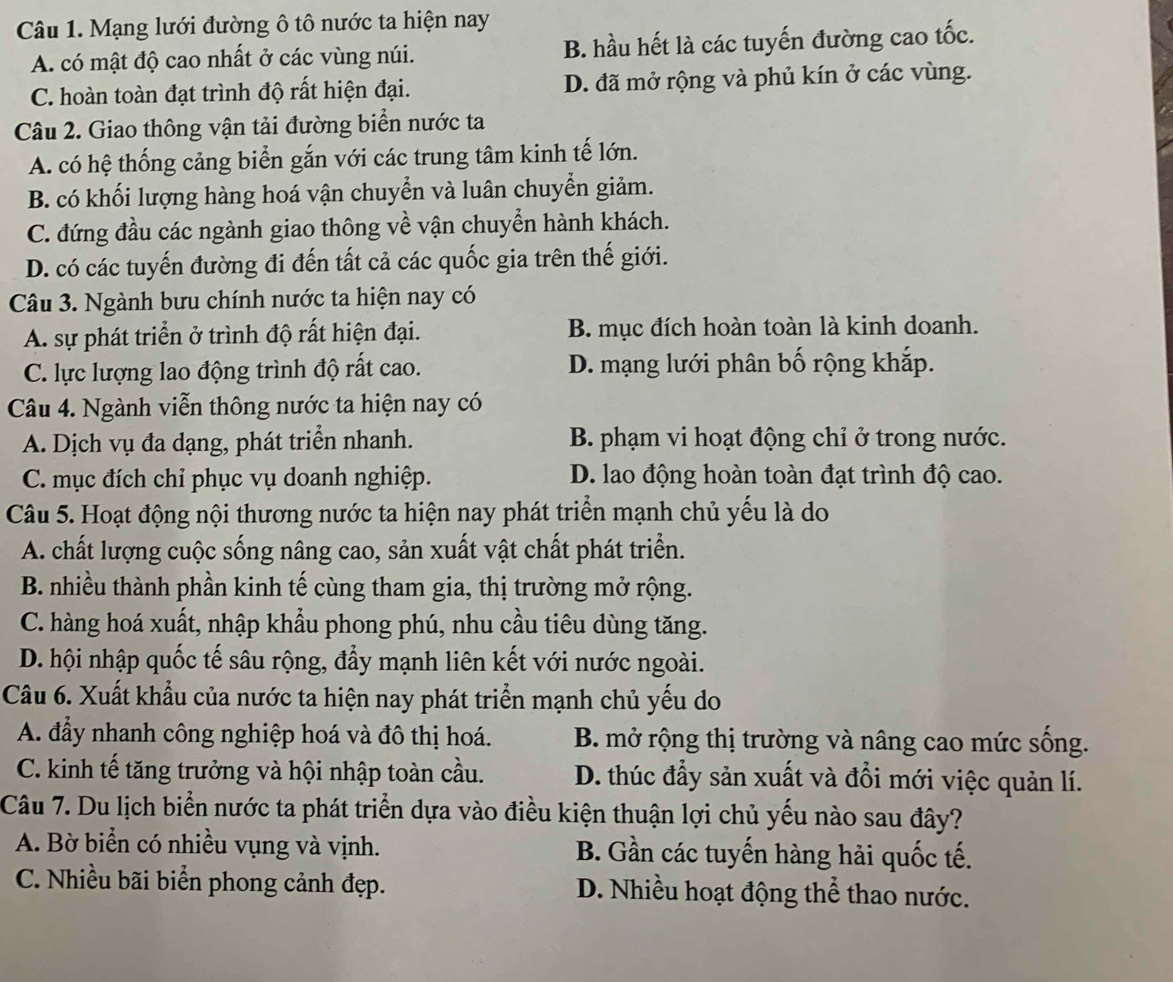 Mạng lưới đường ô tô nước ta hiện nay
A. có mật độ cao nhất ở các vùng núi. B. hầu hết là các tuyến đường cao tốc.
C. hoàn toàn đạt trình độ rất hiện đại. D. đã mở rộng và phủ kín ở các vùng.
Câu 2. Giao thông vận tải đường biển nước ta
A. có hệ thống cảng biển gắn với các trung tâm kinh tế lớn.
B. có khối lượng hàng hoá vận chuyển và luân chuyển giảm.
C. đứng đầu các ngành giao thông về vận chuyển hành khách.
D. có các tuyến đường đi đến tất cả các quốc gia trên thế giới.
Câu 3. Ngành bưu chính nước ta hiện nay có
A. sự phát triển ở trình độ rất hiện đại. B. mục đích hoàn toàn là kinh doanh.
C. lực lượng lao động trình độ rất cao. D. mạng lưới phân bố rộng khắp.
Câu 4. Ngành viễn thông nước ta hiện nay có
A. Dịch vụ đa dạng, phát triển nhanh. B. phạm vi hoạt động chỉ ở trong nước.
C. mục đích chỉ phục vụ doanh nghiệp. D. lao động hoàn toàn đạt trình độ cao.
Câu 5. Hoạt động nội thương nước ta hiện nay phát triển mạnh chủ yếu là do
A. chất lượng cuộc sống nâng cao, sản xuất vật chất phát triển.
B. nhiều thành phần kinh tế cùng tham gia, thị trường mở rộng.
C. hàng hoá xuất, nhập khẩu phong phú, nhu cầu tiêu dùng tăng.
D. hội nhập quốc tế sâu rộng, đầy mạnh liên kết với nước ngoài.
Câu 6. Xuất khẩu của nước ta hiện nay phát triển mạnh chủ yếu do
A. đẩy nhanh công nghiệp hoá và đô thị hoá.  B. mở rộng thị trường và nâng cao mức sống.
C. kinh tế tăng trưởng và hội nhập toàn cầu. D. thúc đầy sản xuất và đổi mới việc quản lí.
Câu 7. Du lịch biển nước ta phát triển dựa vào điều kiện thuận lợi chủ yếu nào sau đây?
A. Bờ biển có nhiều vụng và vịnh. B. Gần các tuyến hàng hải quốc tế.
C. Nhiều bãi biển phong cảnh đẹp. D. Nhiều hoạt động thể thao nước.