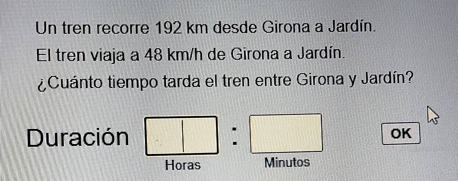 Un tren recorre 192 km desde Girona a Jardín. 
El tren viaja a 48 km/h de Girona a Jardín. 
¿Cuánto tiempo tarda el tren entre Girona y Jardín? 
Duración 
OK 
Horas Minutos