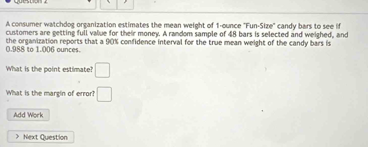 A consumer watchdog organization estimates the mean weight of 1-ounce 'Fun-Size' candy bars to see if 
customers are getting full value for their money. A random sample of 48 bars is selected and weighed, and 
the organization reports that a 90% confidence interval for the true mean weight of the candy bars is
0.988 to 1.006 ounces. 
What is the point estimate? □ 
What is the margin of error? □ 
Add Work 
Next Question