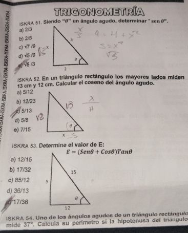 TRIGONOMETRÍA
ISKRA 51. Siendo “&” un ángulo agudo, determinar " sen θ 'prime .
a) 2/3
b) 2/5
c) sqrt(7) /9
d) sqrt(5)/9
e) √5 /3
ISKRA 52. En un triángulo rectángulo los mayores lados miden
13 cm y 12 cm. Calcular el coseno del ángulo agudo.
a) 5/12
b) 12/23
c) 5/13
d) 5/8
e) 7/15
ISKRA 53. Determine el valor de E:
E=(Senθ +Cosθ )Tanθ
a) 12/15
b) 17/32
c) 85/12
d) 36/13
17/36
ISKRA 54. Uno de los ángulos agudos de un triángulo rectángulo
mide 37°. Calcula su perímetro si la hipotenusa del triángulo