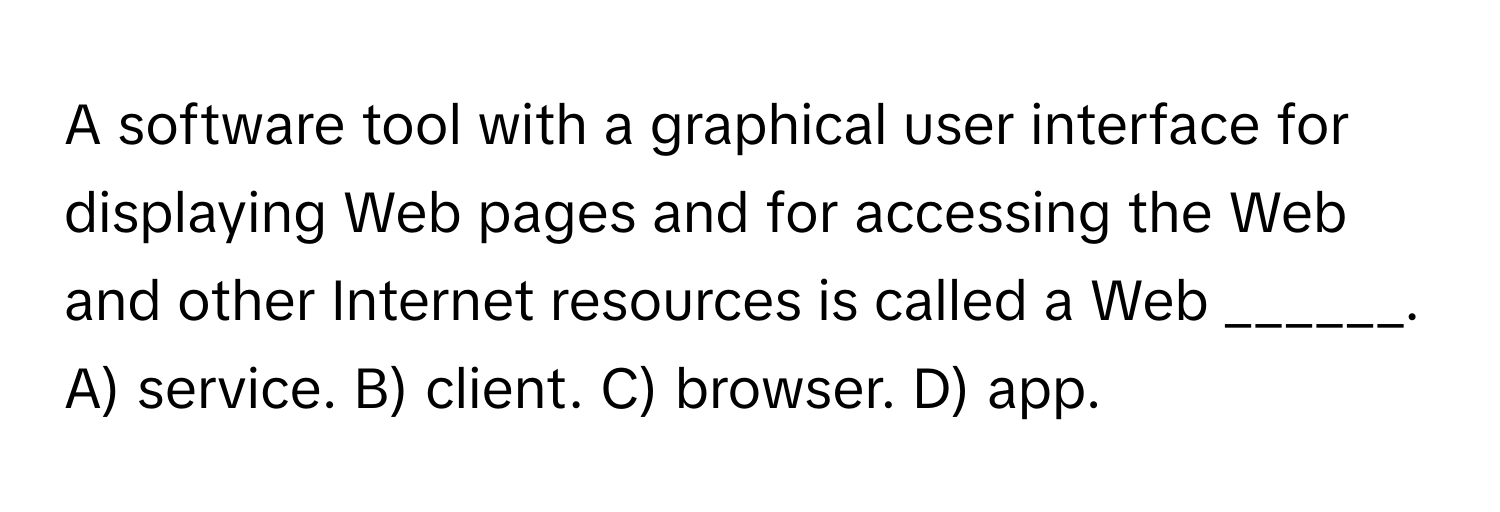 A software tool with a graphical user interface for displaying Web pages and for accessing the Web and other Internet resources is called a Web ______.
A) service. B) client. C) browser. D) app.