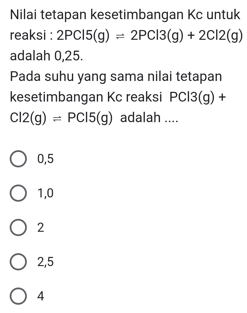 Nilai tetapan kesetimbangan Kc untuk
reaksi : 2PCl5(g)leftharpoons 2PCl3(g)+2Cl2(g)
adalah 0,25.
Pada suhu yang sama nilai tetapan
kesetimbangan Kc reaksi PCl3(g) +
Cl2(g)leftharpoons PCl5(g) adalah ....
0,5
1,0
2
2,5
4