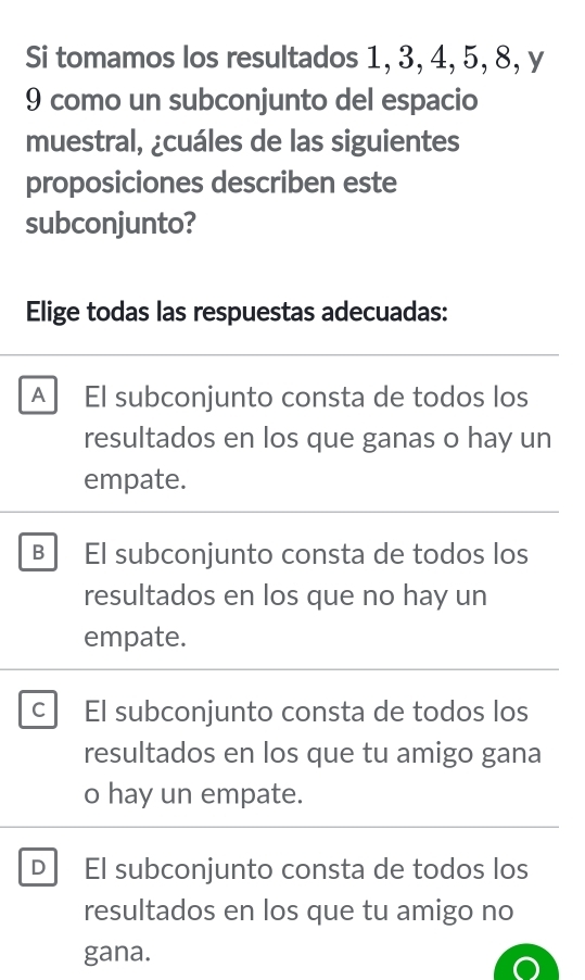 Si tomamos los resultados 1, 3, 4, 5, 8, y
9 como un subconjunto del espacio
muestral, ¿cuáles de las siguientes
proposiciones describen este
subconjunto?
Elige todas las respuestas adecuadas:
A El subconjunto consta de todos los
resultados en los que ganas o hay un
empate.
B El subconjunto consta de todos los
resultados en los que no hay un
empate.
C El subconjunto consta de todos los
resultados en los que tu amigo gana
o hay un empate.
D El subconjunto consta de todos los
resultados en los que tu amigo no
gana.