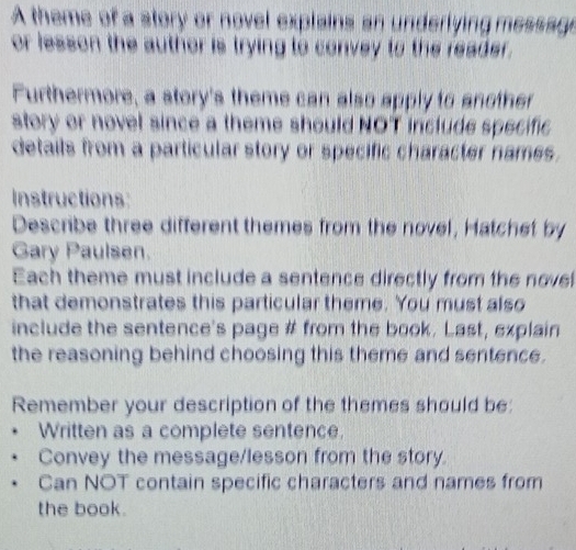 A theme of a story or novel explains an underlying message 
or lesson the author is trying to convey to the reader. 
Furthermore, a story's theme can also apply to another 
story or novel since a theme should NOT include specific 
details from a particular story or specific character names. 
Instructions: 
Describe three different themes from the novel, Hatchet by 
Gary Paulsen. 
Each theme must include a sentence directly from the nove 
that demonstrates this particular theme. You must also 
include the sentence's page # from the book. Last, explain 
the reasoning behind choosing this theme and sentence. 
Remember your description of the themes should be: 
Written as a complete sentence. 
Convey the message/lesson from the story. 
Can NOT contain specific characters and names from 
the book.