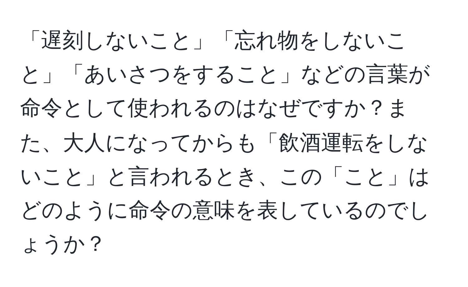 「遅刻しないこと」「忘れ物をしないこと」「あいさつをすること」などの言葉が命令として使われるのはなぜですか？また、大人になってからも「飲酒運転をしないこと」と言われるとき、この「こと」はどのように命令の意味を表しているのでしょうか？