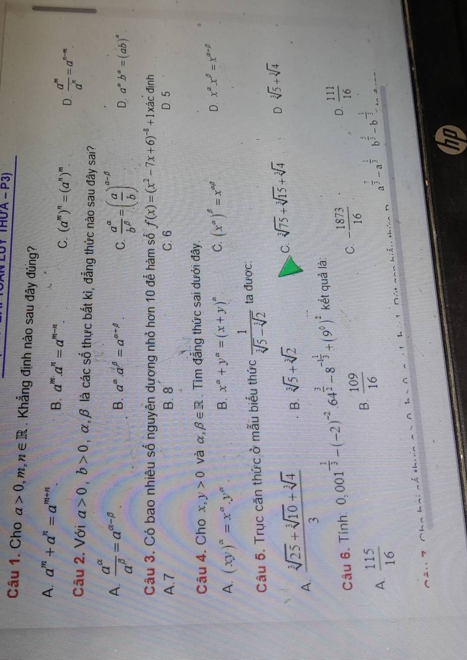 UY THUA - P3)
Câu 1. Cho a>0,m,n∈ R. Khẳng định nào sau đây đúng?
A. a^m+a^n=a^(m+n)
B. a^m.a^n=a^(m-n). C. (a^m)^n=(a^n)^m. D.  a^m/a^n =a^(n-m).
Câu 2. Với a>0,b>0 , α,β là các số thực bất kì, đẳng thức nào sau đây sai?
A  a^(alpha)/a^(beta) =a^(alpha -beta)
B. a^(alpha).a^(beta)=a^(alpha +beta) C.  a^(alpha)/b^(beta) =( a/b )^alpha -beta  D. a^ab^a=(ab)^a.
Cầu 3. Có bao nhiêu số nguyên dượng nhỏ hơn 10 để hàm số f(x)=(x^2-7x+6)^-8+1xac định
A.7 B. 8 C.6 D. 5
Câu 4. Cho x,y>0 và alpha ,beta ∈ R. Tìm đắng thức sai dưới đây.
A. (xy)^a=x^a.y^a
B. x^(alpha)+y^(alpha)=(x+y)^alpha  C. (x^(alpha))^beta =x^(alpha beta) D. x^(alpha)x^(beta)=x^(alpha -beta)
Câu 5. Trục căn thức ở mẫu biểu thức  1/sqrt[3](5)-sqrt[3](2)  ta được:
A  (sqrt[3](25)+sqrt[3](10)+sqrt[3](4))/3 
B. sqrt[3](5)+sqrt[3](2)
C. sqrt[3](75)+sqrt[3](15)+sqrt[3](4) D. sqrt[3](5)+sqrt[3](4)
Câu 6. Tính 0,001^(-frac 1)3-(-2)^-2· 64^(frac 3)2-8^(-1frac 1)3+(9^0)^2 kết quả là:
D.  111/16 
A.  115/16 
B.  109/16 
C. - 1873/16 
a^(frac 7)3-a^(frac 1)3 b^(frac 5)3-b^(-frac 1)3... . ¬