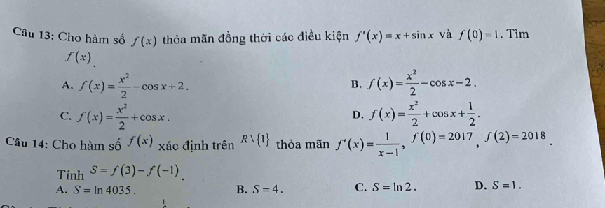 Cho hàm số f(x) thỏa mãn đồng thời các điều kiện f'(x)=x+sin x và f(0)=1. Tìm
f(x).
A. f(x)= x^2/2 -cos x+2. f(x)= x^2/2 -cos x-2. 
B.
C. f(x)= x^2/2 +cos x. f(x)= x^2/2 +cos x+ 1/2 . 
D.
Câu 14: Cho hàm số f(x) xác định trên Rvee  1 thỏa mãn f'(x)= 1/x-1 , f(0)=2017, f(2)=2018. 
Tính S=f(3)-f(-1)
A. S=ln 4035. B. S=4. C. S=ln 2. D. S=1.