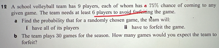 A school volleyball team has 9 players, each of whom has a 75% chance of coming to any 
given game. The team needs at least 6 players to avoid forfeiting the game. 
a Find the probability that for a randomly chosen game, the team will: 
i have all of its players Ⅱ have to forfeit the game. 
6 The team plays 30 games for the season. How many games would you expect the team to 
forfeit?