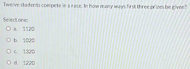 Twelve students compete in a race. In how many ways first three prizes be given?
Select one:
a. 1120
b. 1020
c. 1320
d. 1220