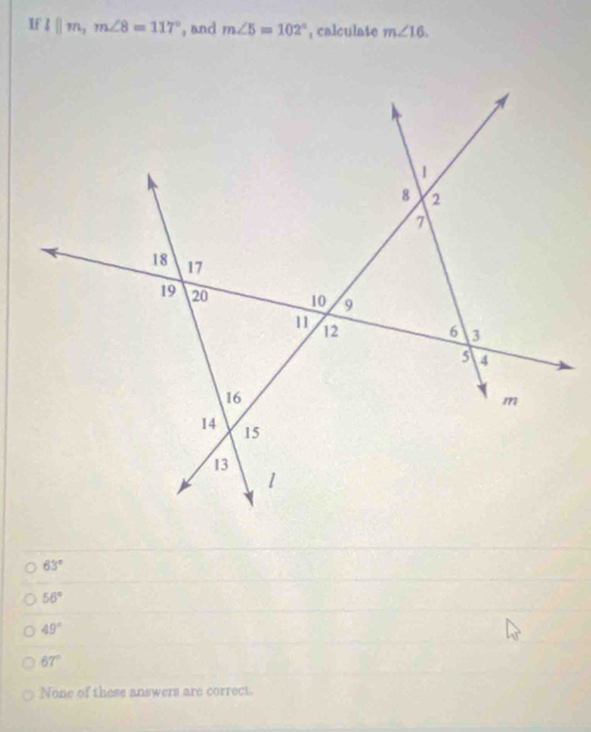 If l||m, m∠ 8=117° , and m∠ 5=102° , calculate m∠ 16.
63°
56°
49°
67°
None of these answers are correct.