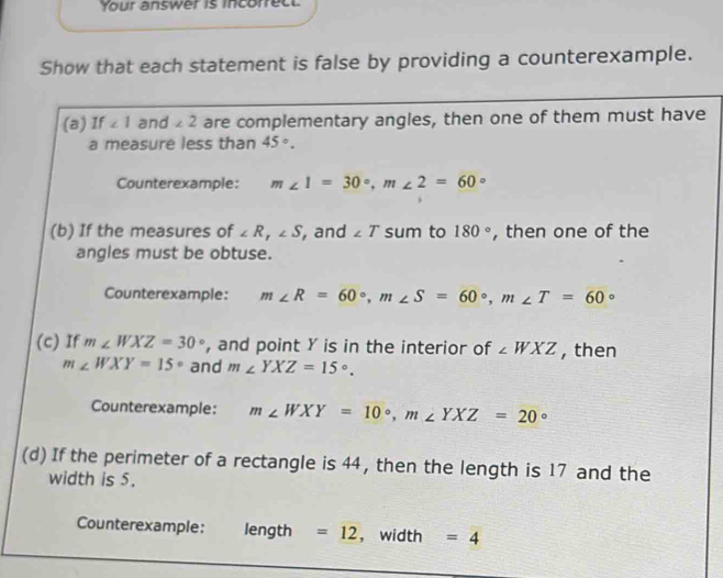 Your answer is incorrect 
Show that each statement is false by providing a counterexample. 
(a) If ∠ 1 and ∠ 2 are complementary angles, then one of them must have 
a measure less than 45°. 
Counterexample: m∠ 1=30°, m∠ 2=60°
(b) If the measures of ∠ R, ∠ S , and ∠ T sum to 180° , then one of the 
angles must be obtuse. 
Counterexample: m∠ R=60°, m∠ S=60°, m∠ T=60°
(c) If m∠ WXZ=30° , and point Y is in the interior of ∠ WXZ , then
m∠ WXY=15° and m∠ YXZ=15°. 
Counterexample: m∠ WXY=10°, m∠ YXZ=20°
(d) If the perimeter of a rectangle is 44, then the length is 17 and the 
width is 5. 
Counterexample: length =12 ， width =4