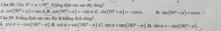 Cho 0° <90°. Khẳng định nào sau đây đúng?
A. cot (90°+alpha )=tan alpha (B.cos (90°+alpha )=-sin alpha .C.sin (90°+alpha )=-cos alpha. D. tan (90°+alpha )=cot alpha. 
Câu 29: Khẳng định nào sau đây là khẳng định đùng?
A. cos alpha =-cos (180°-alpha ).B.cot alpha =cot (180°-alpha ).C.ta ln alpha =tan (180°-alpha ).D.sin alpha =-sin (180°-alpha ).