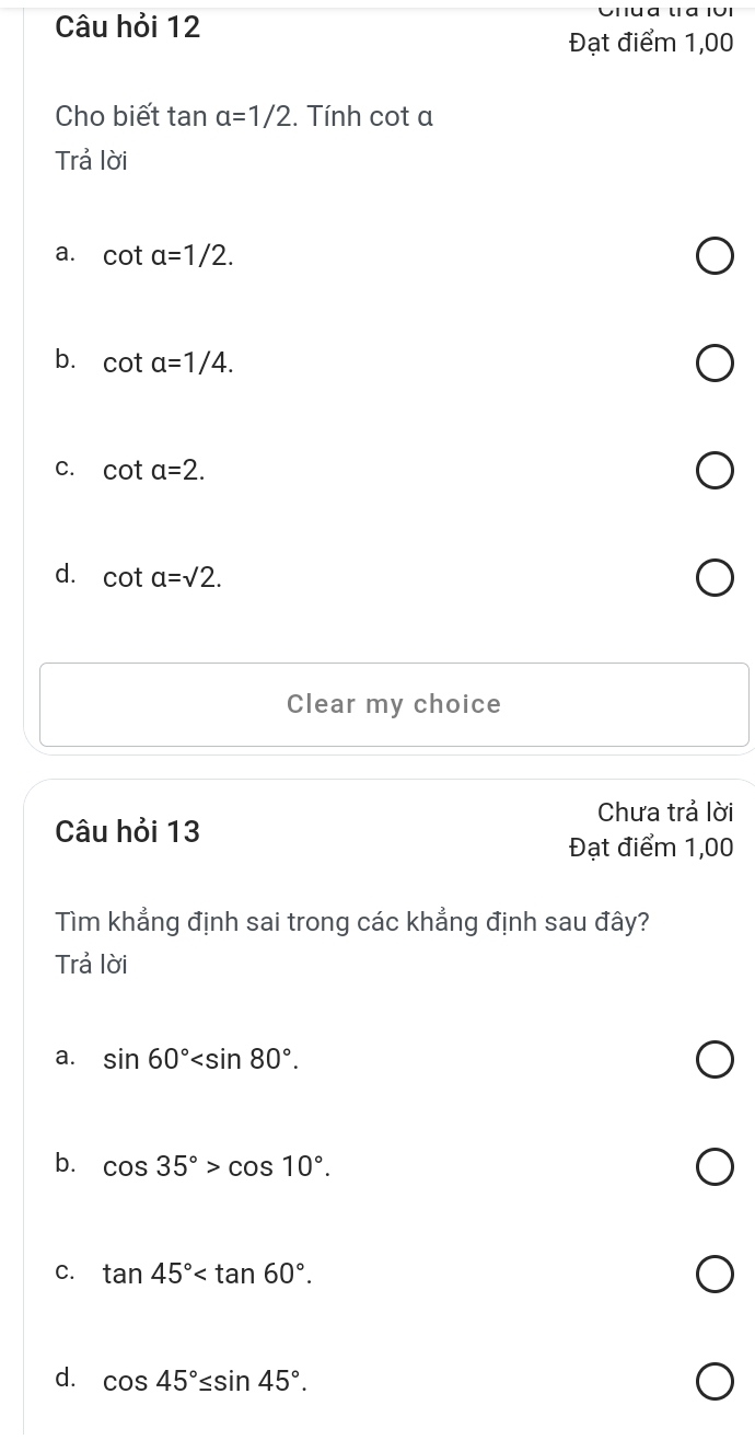 Câu hỏi 12
Đạt điểm 1,00
Cho biết tan alpha =1/2. Tính cot a
Trả lời
a. cot alpha =1/2.
b. cot alpha =1/4.
C. cot a=2.
d. cot a=sqrt(2). 
Clear my choice
Chưa trả lời
Câu hỏi 13
Đạt điểm 1,00
Tìm khẳng định sai trong các khẳng định sau đây?
Trả lời
a. sin 60° .
b. cos 35°>cos 10°.
C. tan 45° .
d. cos 45°≤ sin 45°.