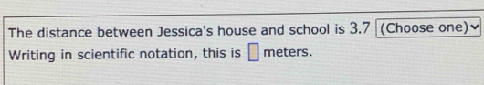 The distance between Jessica's house and school is 3.7 (Choose one) 
Writing in scientific notation, this is □ meters.