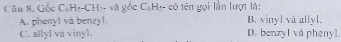 Gốc C_6H_5-CH_2· - và gốc C₆Hs- có tên gọi lần lượt là:
A. phenyl và benzyl. B. vinyl và allyl.
C. allyl và vinyl. D. benzyl và phenyl.