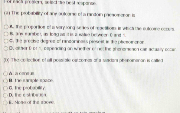 For each problem, select the best response.
(a) The probability of any outcome of a random phenomenon is
A. the proportion of a very long series of repetitions in which the outcome occurs.
B. any number, as long as it is a value between 0 and 1.
C. the precise degree of randomness present in the phenomenon.
D. either 0 or 1, depending on whether or not the phenomenon can actually occur.
(b) The collection of all possible outcomes of a random phenomenon is called
A. a census.
B. the sample space.
C. the probability.
D. the distribution.
E. None of the above.