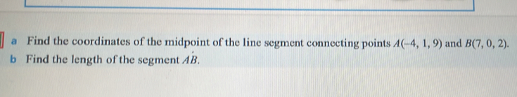 a Find the coordinates of the midpoint of the line segment connecting points A(-4,1,9) and B(7,0,2). 
b Find the length of the segment Adot B.