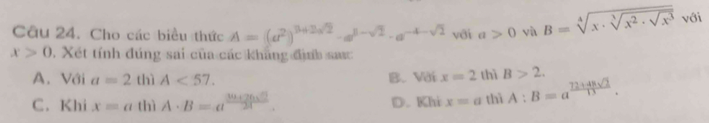 Cho các biểu thức A=(a^2)^3+2sqrt(2)-a^(8-sqrt(2))· a^(-4-sqrt(2)) với a>0 yà B=sqrt[4](x· sqrt [3]x^2· sqrt x^3) với
x>0. Xét tính đúng sai của các khẳng định sauc
A. Với a=2 thì A<57</tex>. B. Vdix=2 thì B>2.
C. Khi xequiv at hì A· B=a^(frac 30+26sqrt(2))24. D. Khi x=a thì A:B=a^(frac 72+48sqrt(2))13.