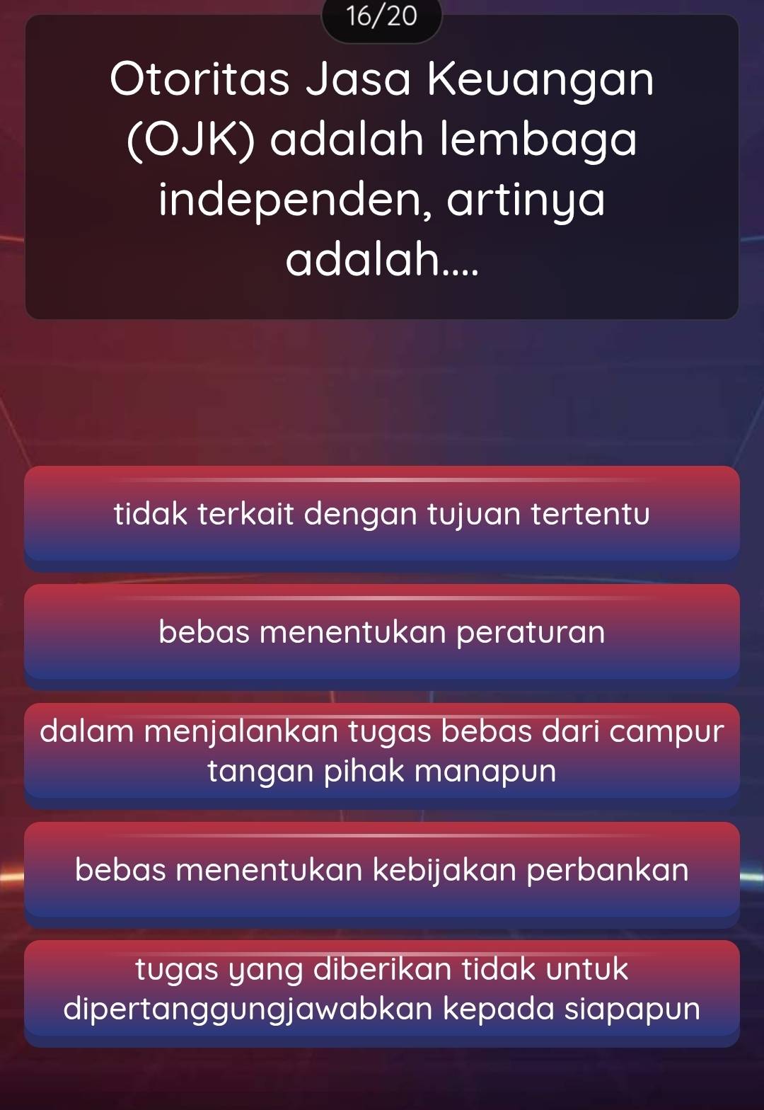 16/20
Otoritas Jasa Keuangan
(OJK) adalah lembaga
independen, artinya
adalah....
tidak terkait dengan tujuan tertentu
bebas menentukan peraturan
dalam menjalankan tugas bebas dari campur
tangan pihak manapun
bebas menentukan kebijakan perbankan
tugas yang diberikan tidak untuk
dipertanggungjawabkan kepada siapapun