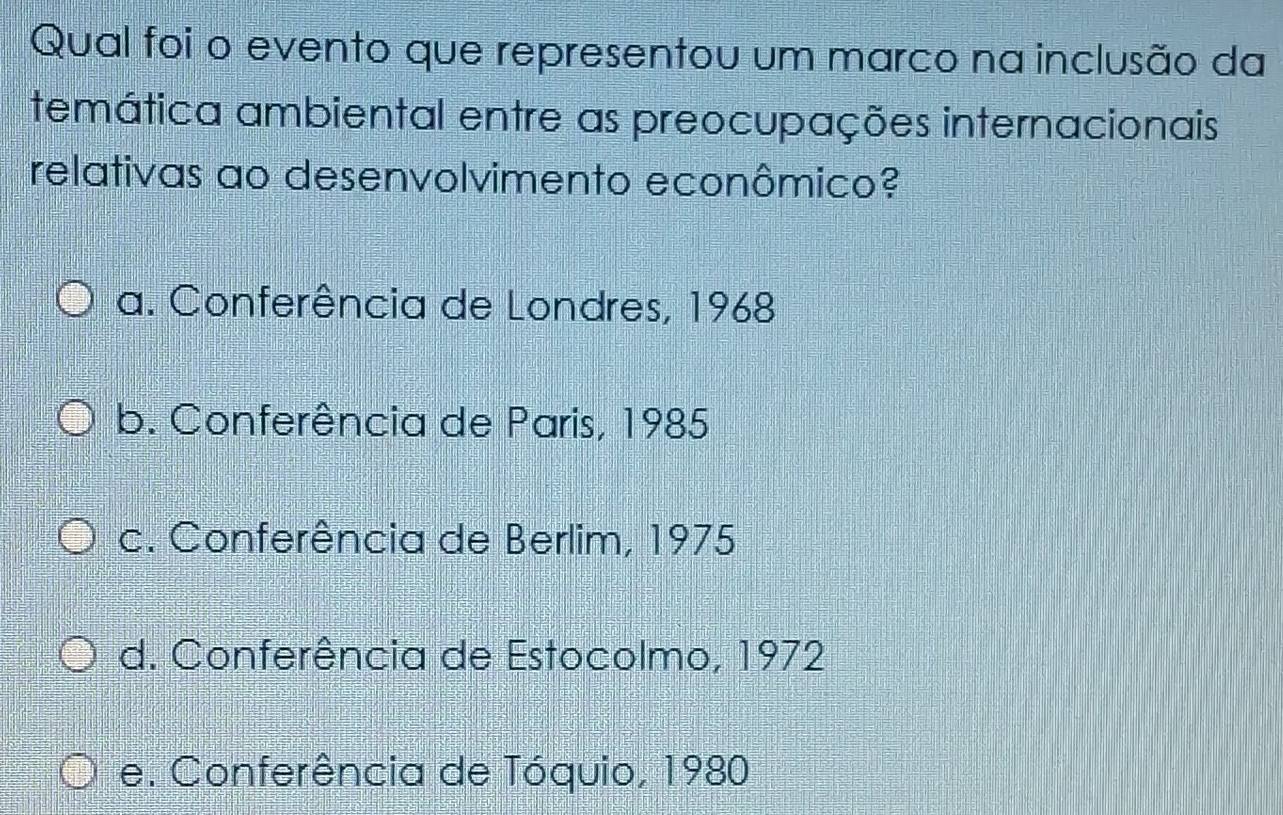 Qual foi o evento que representou um marco na inclusão da
temática ambiental entre as preocupações internacionais
relativas ao desenvolvimento econômico?
a. Conferência de Londres, 1968
b. Conferência de Paris, 1985
c. Conferência de Berlim, 1975
d. Conferência de Estocolmo, 1972
e. Conferência de Tóquio, 1980