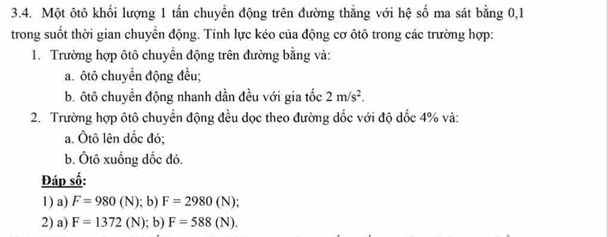 Một ôtô khối lượng 1 tấn chuyển động trên đường thắng với hệ số ma sát bằng 0, 1
trong suốt thời gian chuyển động. Tính lực kéo của động cơ ôtô trong các trường hợp: 
1. Trường hợp ôtô chuyển động trên đường bằng và: 
a. ôtô chuyển động đều; 
b. ôtô chuyển động nhanh dần đều với gia tốc 2m/s^2. 
2. Trường hợp ôtô chuyển động đều dọc theo đường dốc với độ dốc 4% và: 
a. Ôtô lên dốc đó; 
b. Ôtô xuống đốc đó. 
Đáp số: 
1) a) F=980(N); b) F=2980(N); 
2) a) F=1372(N); b) F=588(N).