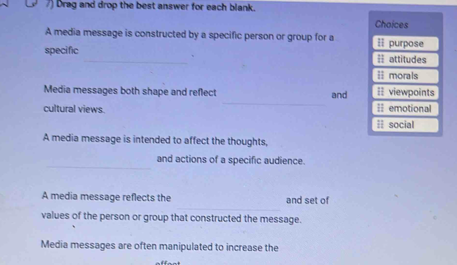 Drag and drop the best answer for each blank. 
Choices 
A media message is constructed by a specific person or group for a iI purpose 
specific _== attitudes 
i morals 
_ 
Media messages both shape and reflect and = viewpoints 
cultural views. = emotional 
#; social 
A media message is intended to affect the thoughts, 
_ 
and actions of a specific audience. 
_ 
A media message reflects the and set of 
values of the person or group that constructed the message. 
Media messages are often manipulated to increase the