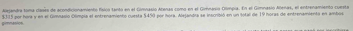 Alejandra toma clases de acondicionamiento físico tanto en el Gimnasio Atenas como en el Gimnasio Olimpia. En el Gimnasio Atenas, el entrenamiento cuesta
$315 por hora y en el Gimnasio Olimpía el entrenamiento cuesta $450 por hora. Alejandra se inscribió en un total de 19 horas de entrenamiento en ambos 
gimnasios.